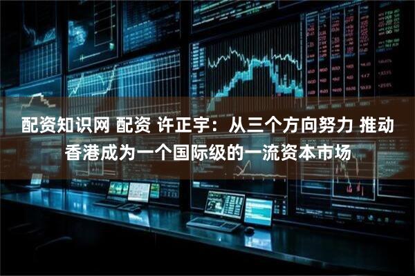 配资知识网 配资 许正宇：从三个方向努力 推动香港成为一个国际级的一流资本市场