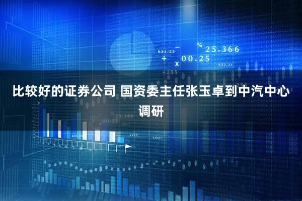 比较好的证券公司 国资委主任张玉卓到中汽中心调研