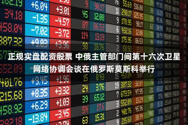 正规实盘配资股票 中俄主管部门间第十六次卫星网络协调会谈在俄罗斯莫斯科举行