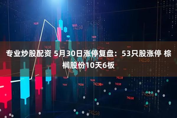 专业炒股配资 5月30日涨停复盘：53只股涨停 棕榈股份10天6板