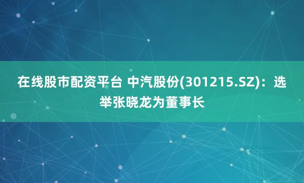 在线股市配资平台 中汽股份(301215.SZ)：选举张晓龙为董事长