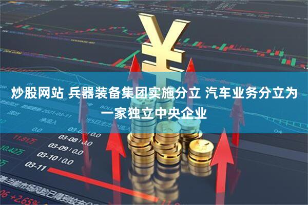 炒股网站 兵器装备集团实施分立 汽车业务分立为一家独立中央企业