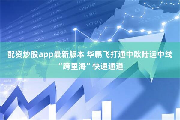 配资炒股app最新版本 华鹏飞打通中欧陆运中线“跨里海”快速通道