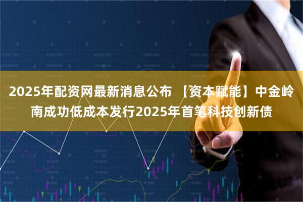 2025年配资网最新消息公布 【资本赋能】中金岭南成功低成本发行2025年首笔科技创新债