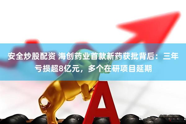 安全炒股配资 海创药业首款新药获批背后：三年亏损超8亿元，多个在研项目延期