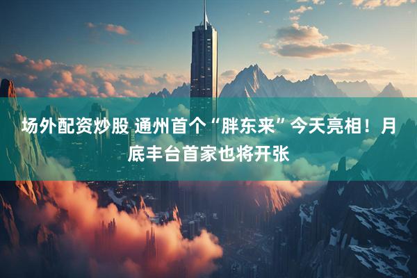 场外配资炒股 通州首个“胖东来”今天亮相！月底丰台首家也将开张