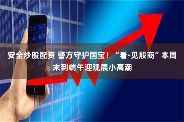 安全炒股配资 警方守护国宝！“看·见殷商”本周末到端午迎观展小高潮