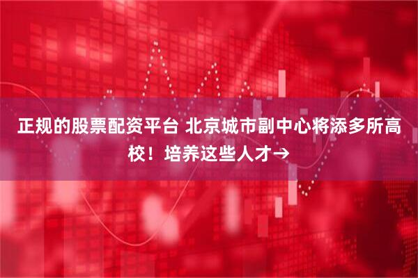 正规的股票配资平台 北京城市副中心将添多所高校！培养这些人才→