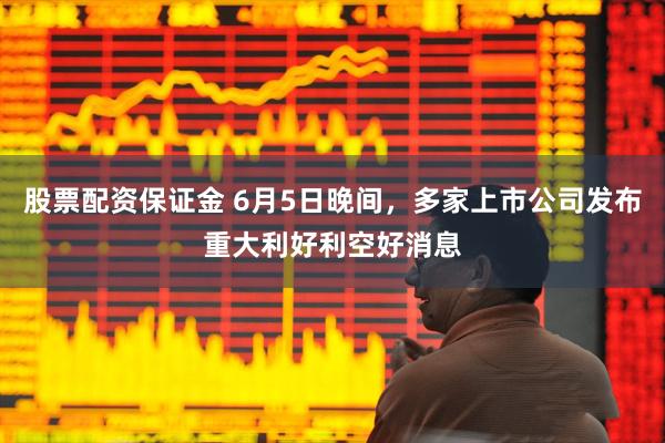 股票配资保证金 6月5日晚间，多家上市公司发布重大利好利空好消息