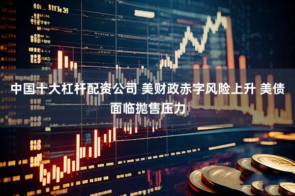 中国十大杠杆配资公司 美财政赤字风险上升 美债面临抛售压力