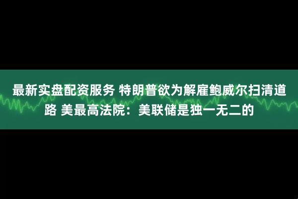最新实盘配资服务 特朗普欲为解雇鲍威尔扫清道路 美最高法院：美联储是独一无二的