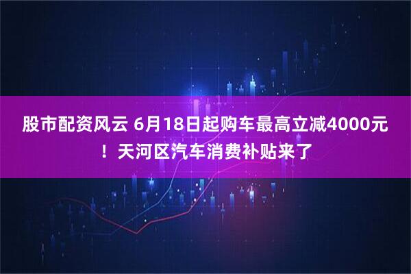 股市配资风云 6月18日起购车最高立减4000元！天河区汽车消费补贴来了