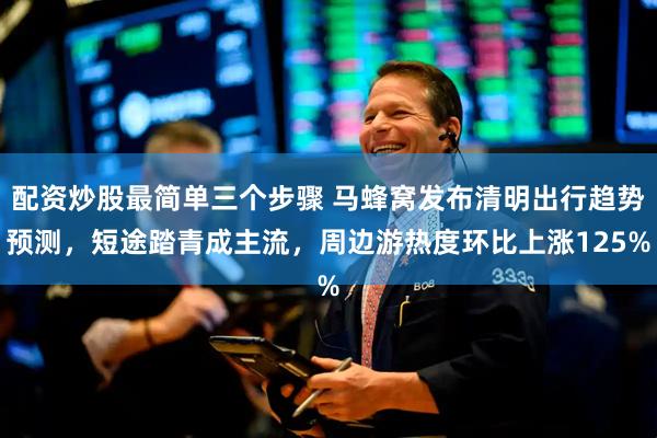 配资炒股最简单三个步骤 马蜂窝发布清明出行趋势预测，短途踏青成主流，周边游热度环比上涨125%