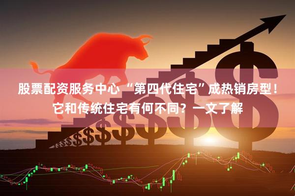 股票配资服务中心 “第四代住宅”成热销房型！它和传统住宅有何不同？一文了解