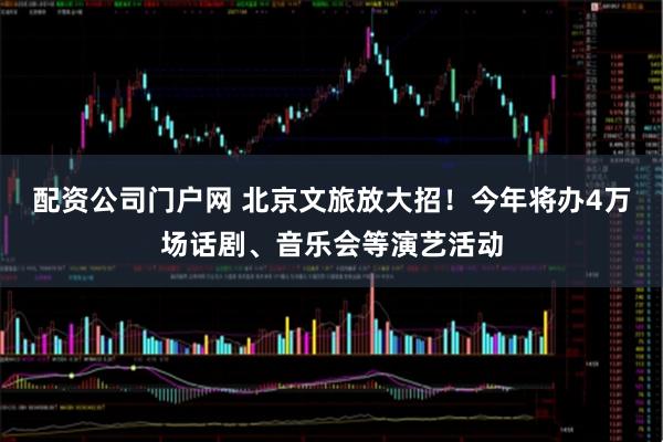 配资公司门户网 北京文旅放大招！今年将办4万场话剧、音乐会等演艺活动