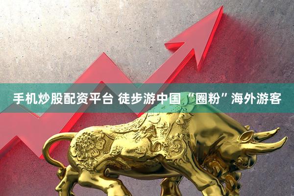 手机炒股配资平台 徒步游中国 “圈粉”海外游客