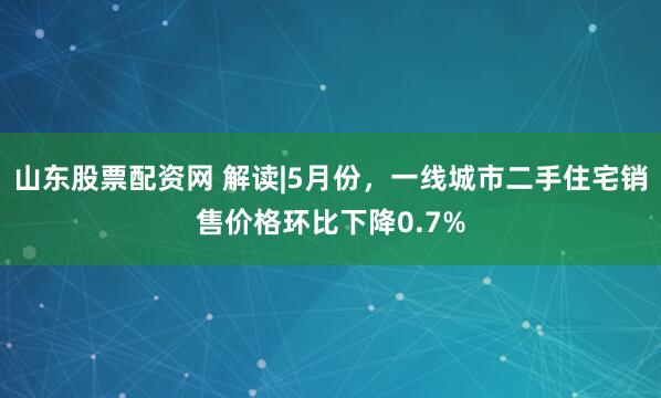 山东股票配资网 解读|5月份，一线城市二手住宅销售价格环比下降0.7%