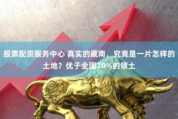 股票配资服务中心 真实的藏南，究竟是一片怎样的土地？优于全国70%的领土