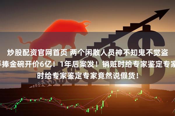 炒股配资官网首页 两个闲散人员神不知鬼不觉盗空钱王墓！手捧金碗开价6亿！1年后案发！销赃时给专家鉴定专家竟然说假货！