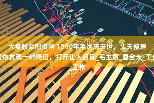 大盘股票配资网 1990年毛远志去世，丈夫整理遗物发现一封残信，打开让人泪目_毛主席_曹全夫_工作
