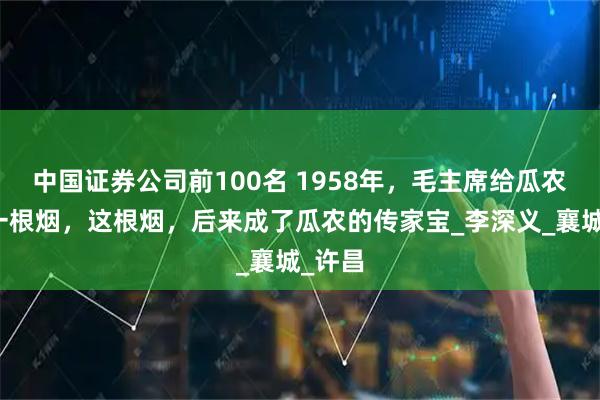 中国证券公司前100名 1958年，毛主席给瓜农递了一根烟，这根烟，后来成了瓜农的传家宝_李深义_襄城_许昌