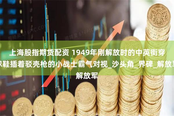 上海股指期货配资 1949年刚解放时的中英街穿球鞋插着驳壳枪的小战士霸气对视_沙头角_界碑_解放军
