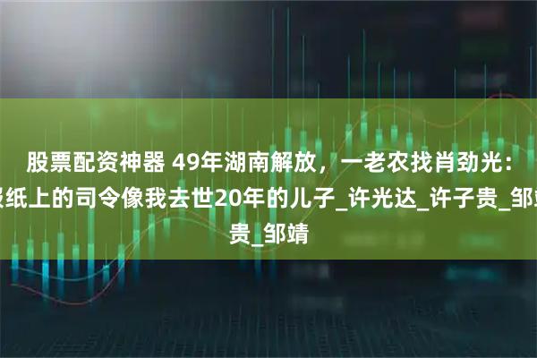 股票配资神器 49年湖南解放，一老农找肖劲光：报纸上的司令像我去世20年的儿子_许光达_许子贵_邹靖