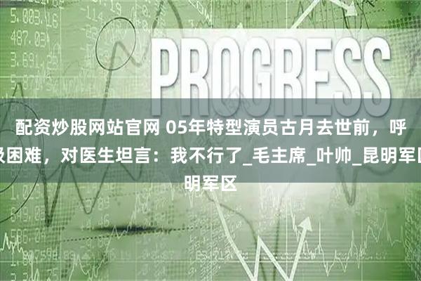 配资炒股网站官网 05年特型演员古月去世前，呼吸困难，对医生坦言：我不行了_毛主席_叶帅_昆明军区