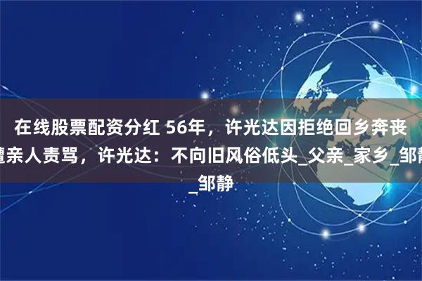 在线股票配资分红 56年，许光达因拒绝回乡奔丧遭亲人责骂，许光达：不向旧风俗低头_父亲_家乡_邹静