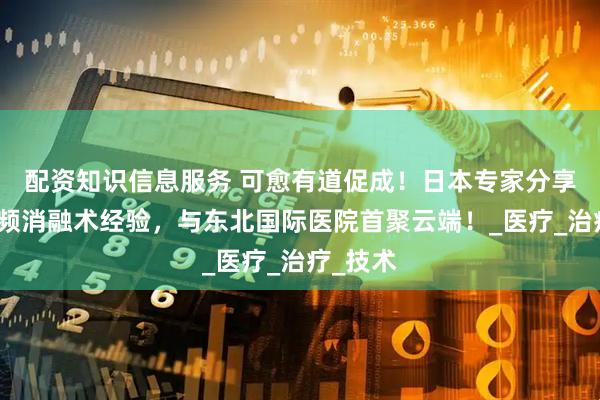 配资知识信息服务 可愈有道促成！日本专家分享肝癌射频消融术经验，与东北国际医院首聚云端！_医疗_治疗_技术