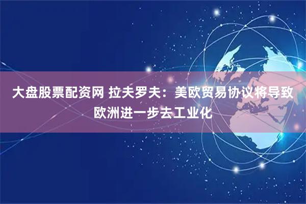大盘股票配资网 拉夫罗夫：美欧贸易协议将导致欧洲进一步去工业化