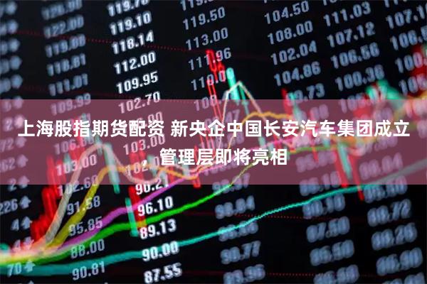 上海股指期货配资 新央企中国长安汽车集团成立，管理层即将亮相