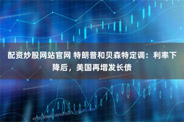 配资炒股网站官网 特朗普和贝森特定调：利率下降后，美国再增发长债