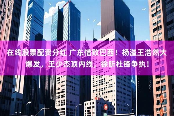在线股票配资分红 广东惜败巴西！杨溢王浩然大爆发，王少杰顶内线，徐昕杜锋争执！