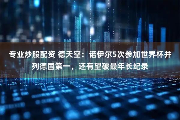 专业炒股配资 德天空：诺伊尔5次参加世界杯并列德国第一，还有望破最年长纪录