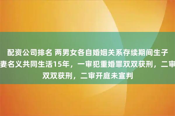 配资公司排名 两男女各自婚姻关系存续期间生子，被控以夫妻名义共同生活15年，一审犯重婚罪双双获刑，二审开庭未宣判