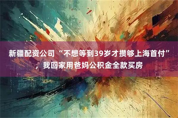 新疆配资公司 “不想等到39岁才攒够上海首付”，我回家用爸妈公积金全款买房