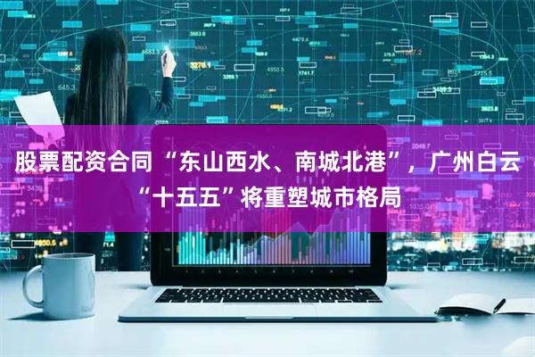 股票配资合同 “东山西水、南城北港”，广州白云“十五五”将重塑城市格局