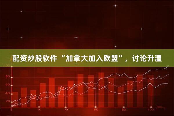 配资炒股软件 “加拿大加入欧盟”，讨论升温