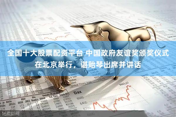 全国十大股票配资平台 中国政府友谊奖颁奖仪式在北京举行，谌贻琴出席并讲话