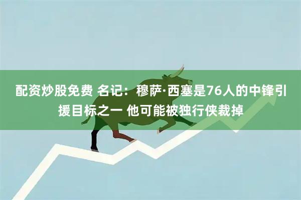 配资炒股免费 名记：穆萨·西塞是76人的中锋引援目标之一 他可能被独行侠裁掉