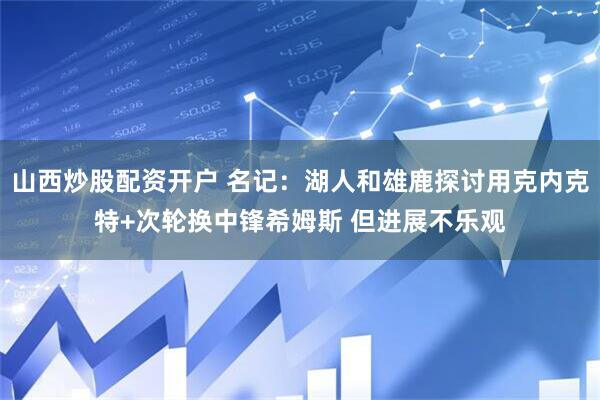 山西炒股配资开户 名记：湖人和雄鹿探讨用克内克特+次轮换中锋希姆斯 但进展不乐观